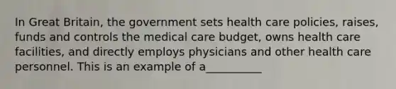 In Great Britain, the government sets health care policies, raises, funds and controls the medical care budget, owns health care facilities, and directly employs physicians and other health care personnel. This is an example of a__________