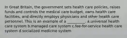 In Great Britain, the government sets health care policies, raises funds and controls the medical care budget, owns health care facilities, and directly employs physicians and other health care personnel. This is an example of a __________. a.universal health care system b.managed care system c.fee-for-service health care system d.socialized medicine system