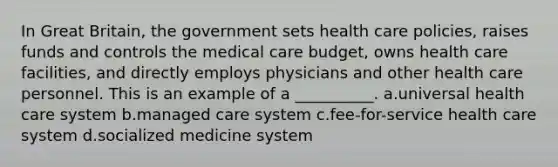 In Great Britain, the government sets health care policies, raises funds and controls the medical care budget, owns health care facilities, and directly employs physicians and other health care personnel. This is an example of a __________. a.universal health care system b.managed care system c.fee-for-service health care system d.socialized medicine system