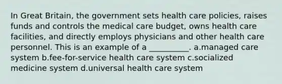 In Great Britain, the government sets health care policies, raises funds and controls the medical care budget, owns health care facilities, and directly employs physicians and other health care personnel. This is an example of a __________. a.managed care system b.fee-for-service health care system c.socialized medicine system d.universal health care system