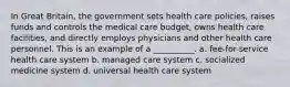 In Great Britain, the government sets health care policies, raises funds and controls the medical care budget, owns health care facilities, and directly employs physicians and other health care personnel. This is an example of a __________. a. fee-for-service health care system b. managed care system c. socialized medicine system d. universal health care system