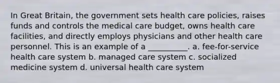 In Great Britain, the government sets health care policies, raises funds and controls the medical care budget, owns health care facilities, and directly employs physicians and other health care personnel. This is an example of a __________. a. fee-for-service health care system b. managed care system c. socialized medicine system d. universal health care system