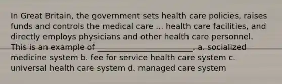 In Great Britain, the government sets health care policies, raises funds and controls the medical care ... health care facilities, and directly employs physicians and other health care personnel. This is an example of ________________________. a. socialized medicine system b. fee for service health care system c. universal health care system d. managed care system