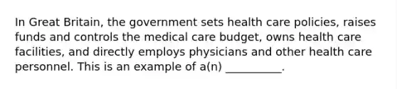 In Great Britain, the government sets health care policies, raises funds and controls the medical care budget, owns health care facilities, and directly employs physicians and other health care personnel. This is an example of a(n) __________.