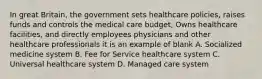 In great Britain, the government sets healthcare policies, raises funds and controls the medical care budget, Owns healthcare facilities, and directly employees physicians and other healthcare professionals it is an example of blank A. Socialized medicine system B. Fee for Service healthcare system C. Universal healthcare system D. Managed care system