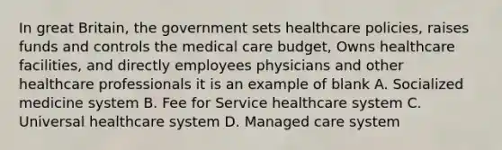 In great Britain, the government sets healthcare policies, raises funds and controls the medical care budget, Owns healthcare facilities, and directly employees physicians and other healthcare professionals it is an example of blank A. Socialized medicine system B. Fee for Service healthcare system C. Universal healthcare system D. Managed care system