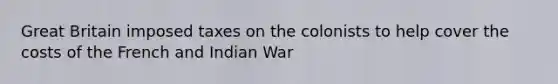 Great Britain imposed taxes on the colonists to help cover the costs of the French and Indian War