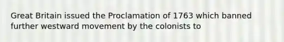 Great Britain issued the Proclamation of 1763 which banned further westward movement by the colonists to