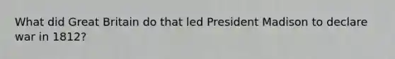 What did Great Britain do that led President Madison to declare war in 1812?