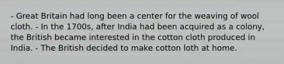 - Great Britain had long been a center for the weaving of wool cloth. - In the 1700s, after India had been acquired as a colony, the British became interested in the cotton cloth produced in India. - The British decided to make cotton loth at home.