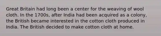 Great Britain had long been a center for the weaving of wool cloth. In the 1700s, after India had been acquired as a colony, the British became interested in the cotton cloth produced in India. The British decided to make cotton cloth at home.