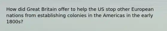 How did Great Britain offer to help the US stop other European nations from establishing colonies in the Americas in the early 1800s?