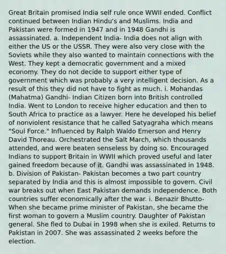 Great Britain promised India self rule once WWII ended. Conflict continued between Indian Hindu's and Muslims. India and Pakistan were formed in 1947 and in 1948 Gandhi is assassinated. a. Independent India- India does not align with either the US or the USSR. They were also very close with the Soviets while they also wanted to maintain connections with the West. They kept a democratic government and a mixed economy. They do not decide to support either type of government which was probably a very intelligent decision. As a result of this they did not have to fight as much. i. Mohandas (Mahatma) Gandhi- Indian Citizen born into British controlled India. Went to London to receive higher education and then to South Africa to practice as a lawyer. Here he developed his belief of nonviolent resistance that he called Satyagraha which means "Soul Force." Influenced by Ralph Waldo Emerson and Henry David Thoreau. Orchestrated the Salt March, which thousands attended, and were beaten senseless by doing so. Encouraged Indians to support Britain in WWII which proved useful and later gained freedom because of it. Gandhi was assassinated in 1948. b. Division of Pakistan- Pakistan becomes a two part country separated by India and this is almost impossible to govern. Civil war breaks out when East Pakistan demands independence. Both countries suffer economically after the war. i. Benazir Bhutto- When she became prime minister of Pakistan, she became the first woman to govern a Muslim country. Daughter of Pakistan general. She fled to Dubai in 1998 when she is exiled. Returns to Pakistan in 2007. She was assassinated 2 weeks before the election.