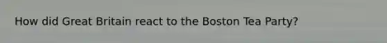 How did Great Britain react to the Boston Tea Party?
