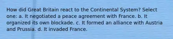 How did Great Britain react to the Continental System? Select one: a. It negotiated a peace agreement with France. b. It organized its own blockade. c. It formed an alliance with Austria and Prussia. d. It invaded France.