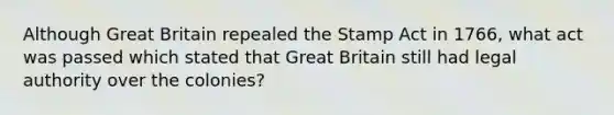 Although Great Britain repealed the Stamp Act in 1766, what act was passed which stated that Great Britain still had legal authority over the colonies?