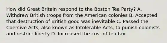 How did Great Britain respond to the Boston Tea Party? A. Withdrew British troops from the American colonies B. Accepted that destruction of British good was inevitable C. Passed the Coercive Acts, also known as Intolerable Acts, to punish colonists and restrict liberty D. Increased the cost of tea tax