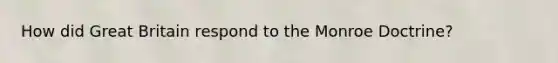 How did Great Britain respond to the Monroe Doctrine?