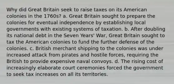 Why did Great Britain seek to raise taxes on its American colonies in the 1760s? a. Great Britain sought to prepare the colonies for eventual independence by establishing local governments with existing systems of taxation. b. After doubling its national debt in the Seven Years' War, Great Britain sought to tax the American colonies to fund the further defense of the colonies. c. British merchant shipping to the colonies was under increased attack from pirates and hostile forces, requiring the British to provide expensive naval convoys. d. The rising cost of increasingly elaborate court ceremonies forced the government to seek tax increases on all its territories.