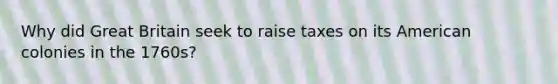 Why did Great Britain seek to raise taxes on its American colonies in the 1760s?