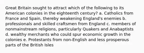 Great Britain sought to attract which of the following to its American colonies in the eighteenth century? a. Catholics from France and Spain, thereby weakening England's enemies b. professionals and skilled craftsmen from England c. members of nonmainstream religions, particularly Quakers and Anabaptists d. wealthy merchants who could spur economic growth in the colonies e. Protestants from non-English and less prosperous parts of the British Isles