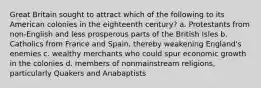 Great Britain sought to attract which of the following to its American colonies in the eighteenth century? a. Protestants from non-English and less prosperous parts of the British Isles b. Catholics from France and Spain, thereby weakening England's enemies c. wealthy merchants who could spur economic growth in the colonies d. members of nonmainstream religions, particularly Quakers and Anabaptists