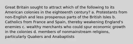 Great Britain sought to attract which of the following to its American colonies in the eighteenth century? a. Protestants from non-English and less prosperous parts of the British Isles b. Catholics from France and Spain, thereby weakening England's enemies c. wealthy merchants who could spur economic growth in the colonies d. members of nonmainstream religions, particularly Quakers and Anabaptists