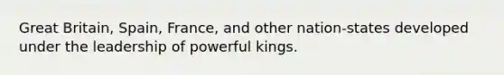 Great Britain, Spain, France, and other nation-states developed under the leadership of powerful kings.