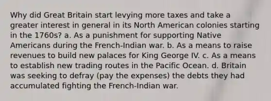 Why did Great Britain start levying more taxes and take a greater interest in general in its North American colonies starting in the 1760s? a. As a punishment for supporting Native Americans during the French-Indian war. b. As a means to raise revenues to build new palaces for King George IV. c. As a means to establish new trading routes in the Pacific Ocean. d. Britain was seeking to defray (pay the expenses) the debts they had accumulated fighting the French-Indian war.