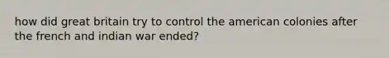 how did great britain try to control the american colonies after the french and indian war ended?