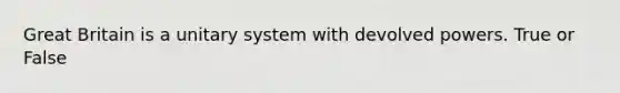 Great Britain is a unitary system with devolved powers. True or False