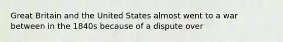 Great Britain and the United States almost went to a war between in the 1840s because of a dispute over