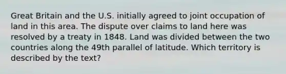 Great Britain and the U.S. initially agreed to joint occupation of land in this area. The dispute over claims to land here was resolved by a treaty in 1848. Land was divided between the two countries along the 49th parallel of latitude. Which territory is described by the text?