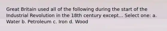 Great Britain used all of the following during the start of the Industrial Revolution in the 18th century except... Select one: a. Water b. Petroleum c. Iron d. Wood