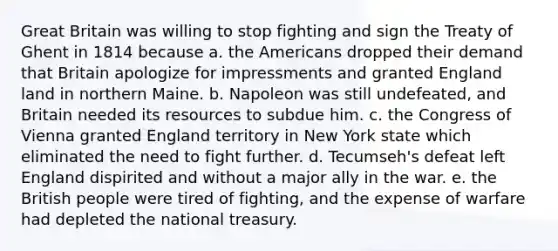 Great Britain was willing to stop fighting and sign the Treaty of Ghent in 1814 because a. the Americans dropped their demand that Britain apologize for impressments and granted England land in northern Maine. b. Napoleon was still undefeated, and Britain needed its resources to subdue him. c. the Congress of Vienna granted England territory in New York state which eliminated the need to fight further. d. Tecumseh's defeat left England dispirited and without a major ally in the war. e. the British people were tired of fighting, and the expense of warfare had depleted the national treasury.