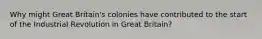 Why might Great Britain's colonies have contributed to the start of the Industrial Revolution in Great Britain?