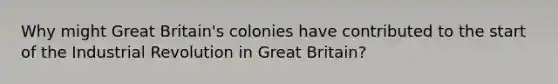 Why might Great Britain's colonies have contributed to the start of the Industrial Revolution in Great Britain?