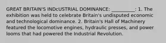 GREAT BRITAIN'S INDcUSTRIAL DOMINANCE: __________: 1. The exhibition was held to celebrate Britain's undisputed economic and technological dominance. 2. Britain's Hall of Machinery featured the locomotive engines, hydraulic presses, and power looms that had powered the Industrial Revolution.