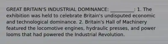 GREAT BRITAIN'S INDUSTRIAL DOMINANCE: __________: 1. The exhibition was held to celebrate Britain's undisputed economic and technological dominance. 2. Britain's Hall of Machinery featured the locomotive engines, hydraulic presses, and power looms that had powered the Industrial Revolution.