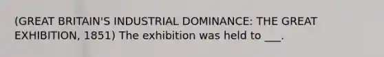 (GREAT BRITAIN'S INDUSTRIAL DOMINANCE: THE GREAT EXHIBITION, 1851) The exhibition was held to ___.