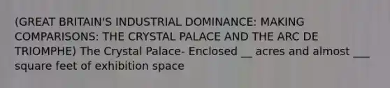 (GREAT BRITAIN'S INDUSTRIAL DOMINANCE: MAKING COMPARISONS: THE CRYSTAL PALACE AND THE ARC DE TRIOMPHE) The Crystal Palace- Enclosed __ acres and almost ___ square feet of exhibition space