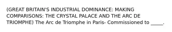 (GREAT BRITAIN'S INDUSTRIAL DOMINANCE: MAKING COMPARISONS: THE CRYSTAL PALACE AND THE ARC DE TRIOMPHE) The Arc de Triomphe in Paris- Commissioned to _____.