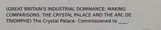 (GREAT BRITAIN'S INDUSTRIAL DOMINANCE: MAKING COMPARISONS: THE CRYSTAL PALACE AND THE ARC DE TRIOMPHE) The Crystal Palace- Commissioned to ____.