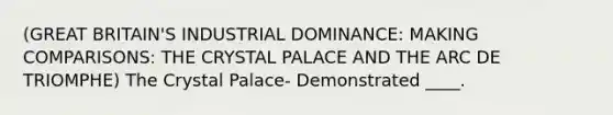 (GREAT BRITAIN'S INDUSTRIAL DOMINANCE: MAKING COMPARISONS: THE CRYSTAL PALACE AND THE ARC DE TRIOMPHE) The Crystal Palace- Demonstrated ____.