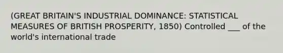 (GREAT BRITAIN'S INDUSTRIAL DOMINANCE: STATISTICAL MEASURES OF BRITISH PROSPERITY, 1850) Controlled ___ of the world's international trade