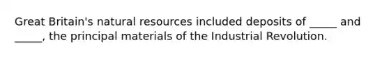 Great Britain's natural resources included deposits of _____ and _____, the principal materials of the Industrial Revolution.