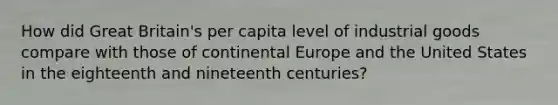 How did Great Britain's per capita level of industrial goods compare with those of continental Europe and the United States in the eighteenth and nineteenth centuries?