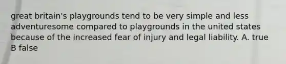 great britain's playgrounds tend to be very simple and less adventuresome compared to playgrounds in the united states because of the increased fear of injury and legal liability. A. true B false