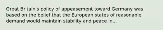 Great Britain's policy of appeasement toward Germany was based on the belief that the European states of reasonable demand would maintain stability and peace in...