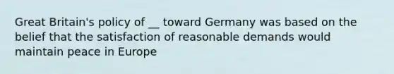 Great Britain's policy of __ toward Germany was based on the belief that the satisfaction of reasonable demands would maintain peace in Europe